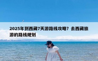 2025年到西藏7天游路线攻略？去西藏旅游的路线规划