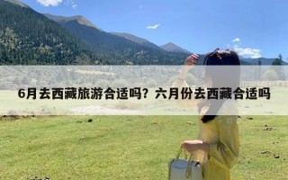 6月去西藏旅游合适吗？六月份去西藏合适吗