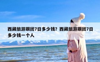 西藏旅游跟团7日多少钱？西藏旅游跟团7日多少钱一个人