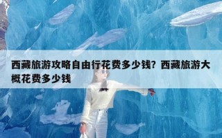 西藏旅游攻略自由行花费多少钱？西藏旅游大概花费多少钱