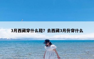 3月西藏穿什么鞋？去西藏3月份穿什么