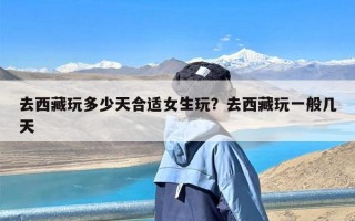 去西藏玩多少天合适女生玩？去西藏玩一般几天