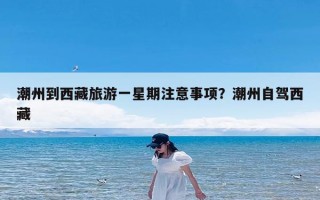 潮州到西藏旅游一星期注意事项？潮州自驾西藏