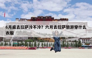 6月底去拉萨冷不冷？六月去拉萨旅游穿什么衣服