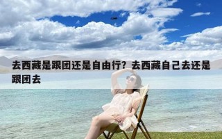 去西藏是跟团还是自由行？去西藏自己去还是跟团去