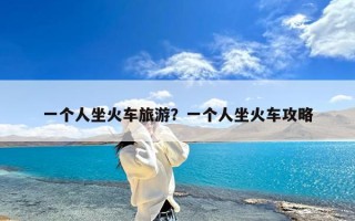 一个人坐火车旅游？一个人坐火车攻略