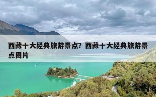 西藏十大经典旅游景点？西藏十大经典旅游景点图片