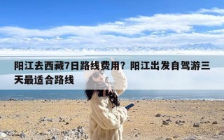 阳江去西藏7日路线费用？阳江出发自驾游三天最适合路线
