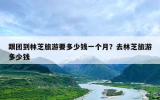 跟团到林芝旅游要多少钱一个月？去林芝旅游多少钱