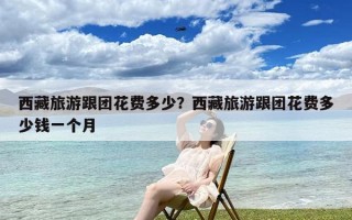 西藏旅游跟团花费多少？西藏旅游跟团花费多少钱一个月