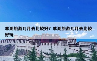 羊湖旅游几月去比较好？羊湖旅游几月去比较好玩