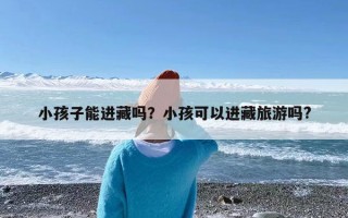 小孩子能进藏吗？小孩可以进藏旅游吗?