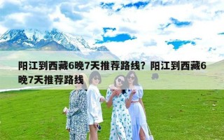 阳江到西藏6晚7天推荐路线？阳江到西藏6晚7天推荐路线