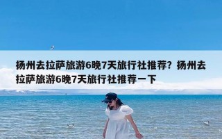 扬州去拉萨旅游6晚7天旅行社推荐？扬州去拉萨旅游6晚7天旅行社推荐一下