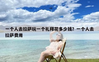 一个人去拉萨玩一个礼拜花多少钱？一个人去拉萨费用