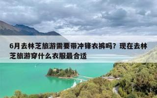 6月去林芝旅游需要带冲锋衣裤吗？现在去林芝旅游穿什么衣服最合适