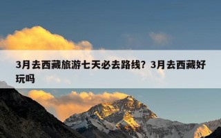 3月去西藏旅游七天必去路线？3月去西藏好玩吗