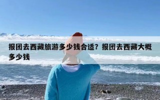 报团去西藏旅游多少钱合适？报团去西藏大概多少钱