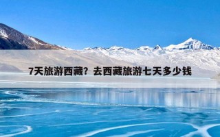 7天旅游西藏？去西藏旅游七天多少钱