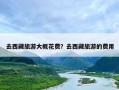 去西藏旅游大概花费？去西藏旅游的费用