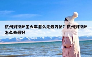 杭州到拉萨坐火车怎么走最方便？杭州到拉萨怎么去最好