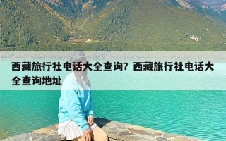 西藏旅行社电话大全查询？西藏旅行社电话大全查询地址