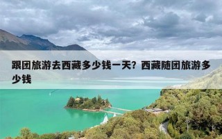 跟团旅游去西藏多少钱一天？西藏随团旅游多少钱