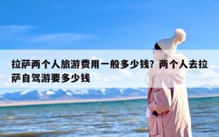 拉萨两个人旅游费用一般多少钱？两个人去拉萨自驾游要多少钱