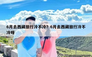 6月去西藏旅行冷不冷？6月去西藏旅行冷不冷呀