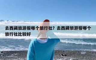 去西藏旅游报哪个旅行社？去西藏旅游报哪个旅行社比较好