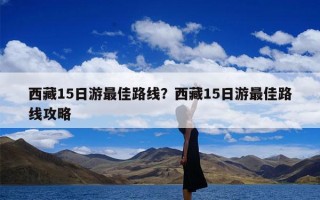 西藏15日游最佳路线？西藏15日游最佳路线攻略