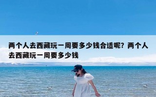 两个人去西藏玩一周要多少钱合适呢？两个人去西藏玩一周要多少钱