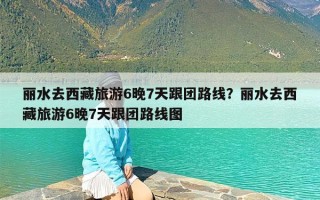丽水去西藏旅游6晚7天跟团路线？丽水去西藏旅游6晚7天跟团路线图