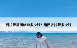 到拉萨报团旅游多少钱？组团去拉萨多少钱