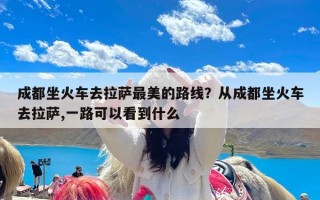 成都坐火车去拉萨最美的路线？从成都坐火车去拉萨,一路可以看到什么