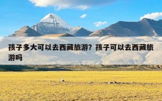 孩子多大可以去西藏旅游？孩子可以去西藏旅游吗