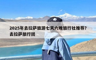2025年去拉萨旅游七天六晚旅行社推荐？去拉萨旅行团