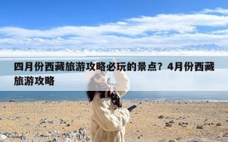 四月份西藏旅游攻略必玩的景点？4月份西藏旅游攻略