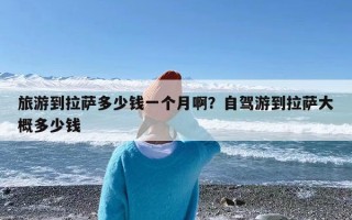 旅游到拉萨多少钱一个月啊？自驾游到拉萨大概多少钱