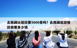 去西藏玩报团要5000贵吗？去西藏旅游报团需要多少钱
