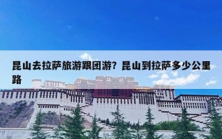 昆山去拉萨旅游跟团游？昆山到拉萨多少公里路