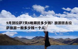 9月到拉萨7天6晚跟团多少钱？旅游团去拉萨旅游一般多少钱一个人