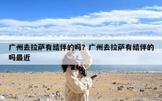 广州去拉萨有结伴的吗？广州去拉萨有结伴的吗最近