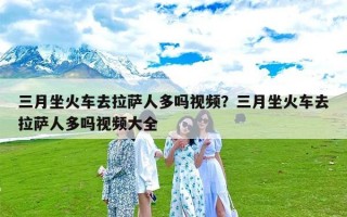 三月坐火车去拉萨人多吗视频？三月坐火车去拉萨人多吗视频大全