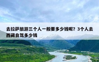 去拉萨旅游三个人一般要多少钱呢？3个人去西藏自驾多少钱