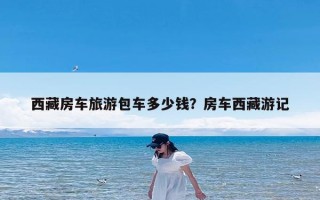 西藏房车旅游包车多少钱？房车西藏游记