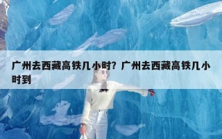 广州去西藏高铁几小时？广州去西藏高铁几小时到