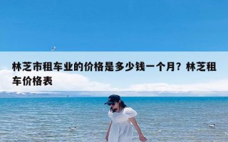 林芝市租车业的价格是多少钱一个月？林芝租车价格表