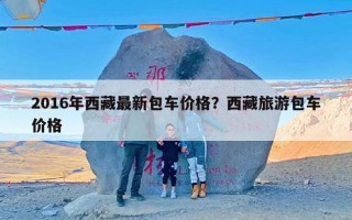 2016年西藏最新包车价格？西藏旅游包车价格