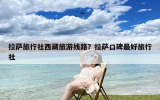 拉萨旅行社西藏旅游线路？拉萨口碑最好旅行社